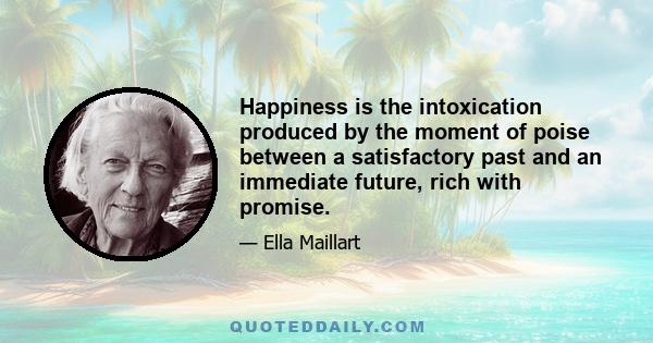 Happiness is the intoxication produced by the moment of poise between a satisfactory past and an immediate future, rich with promise.