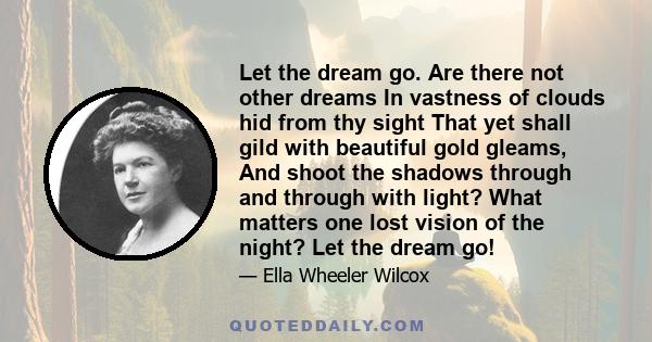 Let the dream go. Are there not other dreams In vastness of clouds hid from thy sight That yet shall gild with beautiful gold gleams, And shoot the shadows through and through with light? What matters one lost vision of
