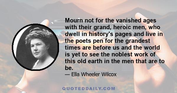Mourn not for the vanished ages with their grand, heroic men, who dwell in history's pages and live in the poets pen for the grandest times are before us and the world is yet to see the noblest work of this old earth in