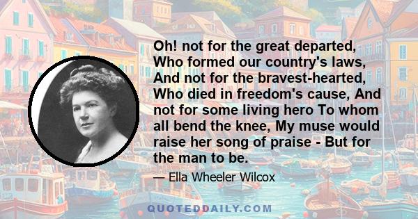 Oh! not for the great departed, Who formed our country's laws, And not for the bravest-hearted, Who died in freedom's cause, And not for some living hero To whom all bend the knee, My muse would raise her song of praise