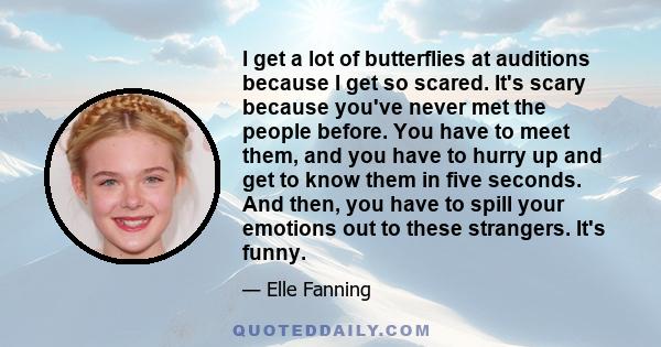 I get a lot of butterflies at auditions because I get so scared. It's scary because you've never met the people before. You have to meet them, and you have to hurry up and get to know them in five seconds. And then, you