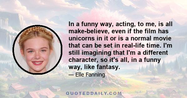 In a funny way, acting, to me, is all make-believe, even if the film has unicorns in it or is a normal movie that can be set in real-life time. I'm still imagining that I'm a different character, so it's all, in a funny