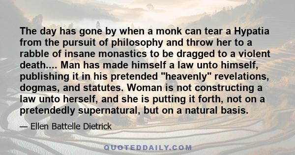 The day has gone by when a monk can tear a Hypatia from the pursuit of philosophy and throw her to a rabble of insane monastics to be dragged to a violent death.... Man has made himself a law unto himself, publishing it
