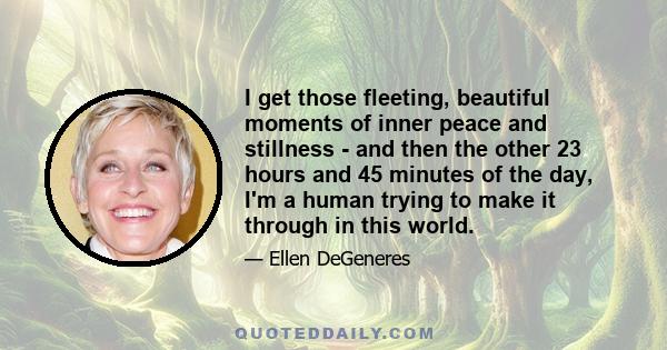 I get those fleeting, beautiful moments of inner peace and stillness - and then the other 23 hours and 45 minutes of the day, I'm a human trying to make it through in this world.