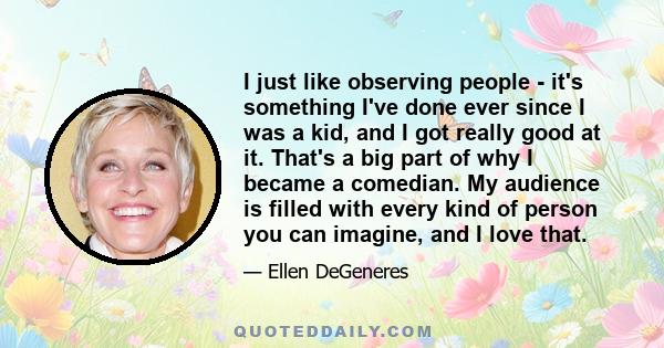 I just like observing people - it's something I've done ever since I was a kid, and I got really good at it. That's a big part of why I became a comedian. My audience is filled with every kind of person you can imagine,