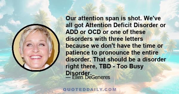 Our attention span is shot. We've all got Attention Deficit Disorder or ADD or OCD or one of these disorders with three letters because we don't have the time or patience to pronounce the entire disorder. That should be