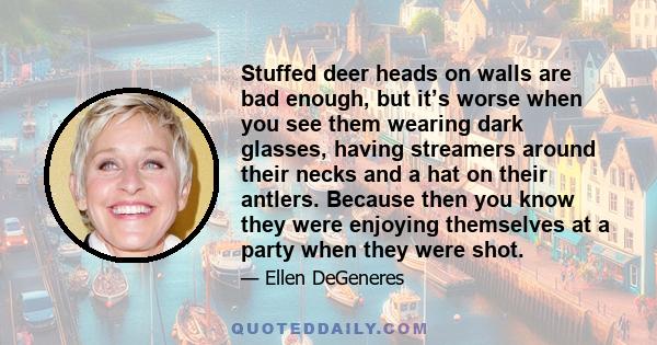 Stuffed deer heads on walls are bad enough, but it’s worse when you see them wearing dark glasses, having streamers around their necks and a hat on their antlers. Because then you know they were enjoying themselves at a