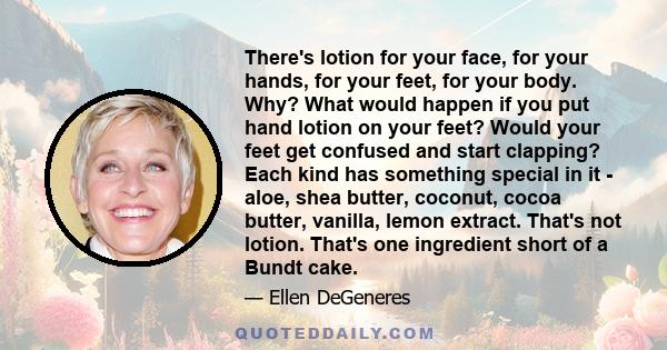 There's lotion for your face, for your hands, for your feet, for your body. Why? What would happen if you put hand lotion on your feet? Would your feet get confused and start clapping? Each kind has something special in