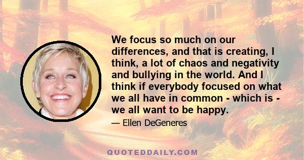 We focus so much on our differences, and that is creating, I think, a lot of chaos and negativity and bullying in the world. And I think if everybody focused on what we all have in common - which is - we all want to be