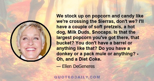 We stock up on popcorn and candy like we're crossing the Sierras, don't we? I'll have a couple of soft pretzels, a hot dog, Milk Duds, Snocaps. Is that the largest popcorn you've got there, that bucket? You don't have a