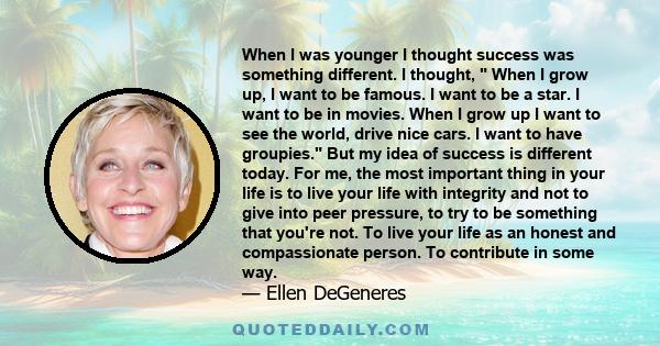 When I was younger I thought success was something different. I thought, When I grow up, I want to be famous. I want to be a star. I want to be in movies. When I grow up I want to see the world, drive nice cars. I want