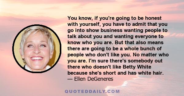 You know, if you're going to be honest with yourself, you have to admit that you go into show business wanting people to talk about you and wanting everyone to know who you are. But that also means there are going to be