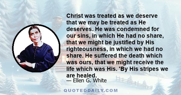 Christ was treated as we deserve that we may be treated as He deserves. He was condemned for our sins, in which He had no share, that we might be justified by His righteousness, in which we had no share. He suffered the