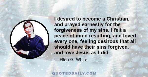 I desired to become a Christian, and prayed earnestly for the forgiveness of my sins. I felt a peace of mind resulting, and loved every one, feeling desirous that all should have their sins forgiven, and love Jesus as I