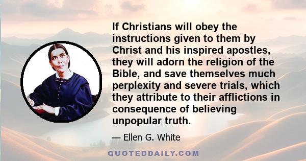 If Christians will obey the instructions given to them by Christ and his inspired apostles, they will adorn the religion of the Bible, and save themselves much perplexity and severe trials, which they attribute to their