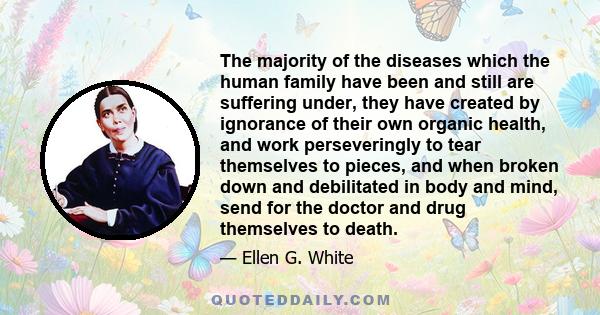 The majority of the diseases which the human family have been and still are suffering under, they have created by ignorance of their own organic health, and work perseveringly to tear themselves to pieces, and when