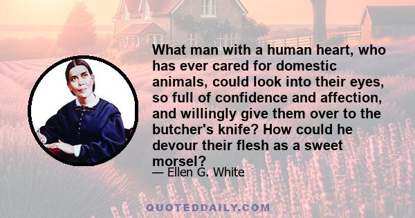 What man with a human heart, who has ever cared for domestic animals, could look into their eyes, so full of confidence and affection, and willingly give them over to the butcher's knife? How could he devour their flesh