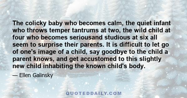 The colicky baby who becomes calm, the quiet infant who throws temper tantrums at two, the wild child at four who becomes seriousand studious at six all seem to surprise their parents. It is difficult to let go of one's