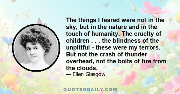 The things I feared were not in the sky, but in the nature and in the touch of humanity. The cruelty of children . . . the blindness of the unpitiful - these were my terrors. But not the crash of thunder overhead, not