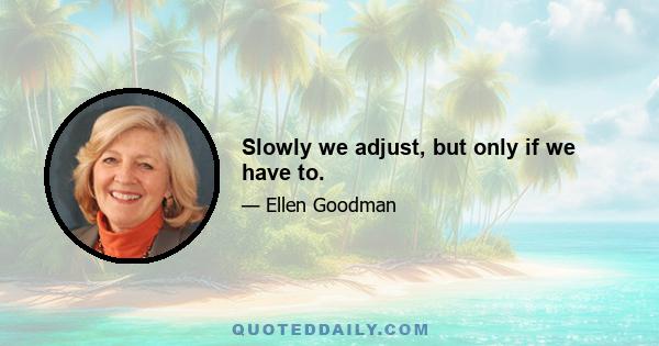 Slowly we adjust, but only if we have to.