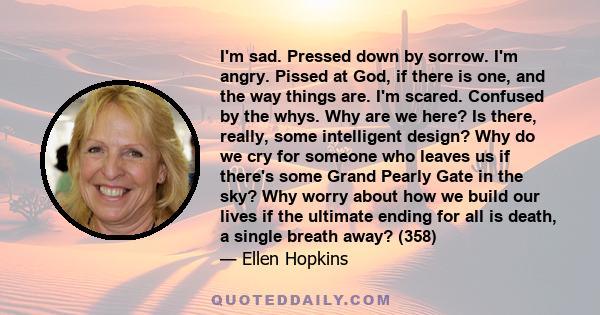 I'm sad. Pressed down by sorrow. I'm angry. Pissed at God, if there is one, and the way things are. I'm scared. Confused by the whys. Why are we here? Is there, really, some intelligent design? Why do we cry for someone