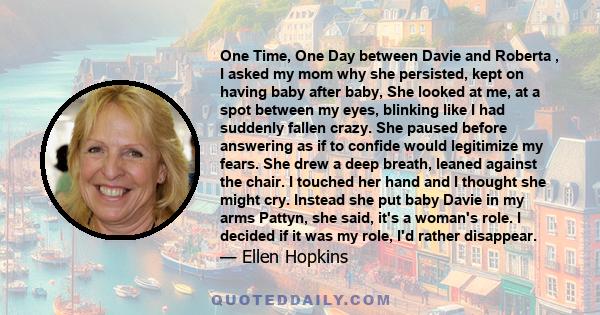 One Time, One Day between Davie and Roberta , I asked my mom why she persisted, kept on having baby after baby, She looked at me, at a spot between my eyes, blinking like I had suddenly fallen crazy. She paused before