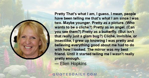 Pretty That's what I am, I guess. I mean, people have been telling me that's what I am since I was two. Maybe younger. Pretty as a picture. (Who wants to be a cliché?) Pretty as an angel. (Can you see them?) Pretty as a