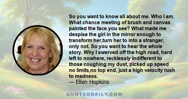 So you want to know all about me. Who I am. What chance meeting of brush and canvas painted the face you see? What made me despise the girl in the mirror enough to transform her,turn her to into a stranger, only not. So