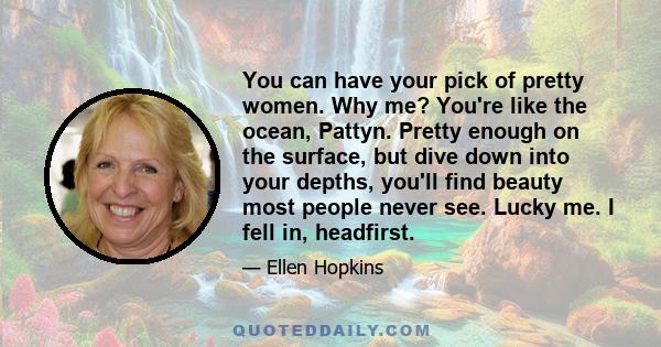 You can have your pick of pretty women. Why me? You're like the ocean, Pattyn. Pretty enough on the surface, but dive down into your depths, you'll find beauty most people never see. Lucky me. I fell in, headfirst.