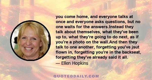 you come home, and everyone talks at once and everyone asks questions, but no one waits for the answers.Instead they talk about themselves, what they've been up to, what they're going to do next, as if you're a photo on
