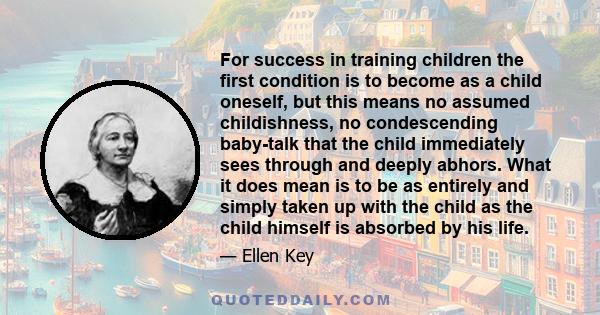 For success in training children the first condition is to become as a child oneself, but this means no assumed childishness, no condescending baby-talk that the child immediately sees through and deeply abhors. What it