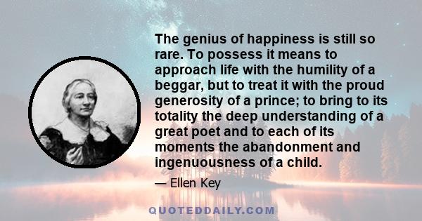 The genius of happiness is still so rare. To possess it means to approach life with the humility of a beggar, but to treat it with the proud generosity of a prince; to bring to its totality the deep understanding of a