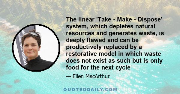 The linear 'Take - Make - Dispose' system, which depletes natural resources and generates waste, is deeply flawed and can be productively replaced by a restorative model in which waste does not exist as such but is only