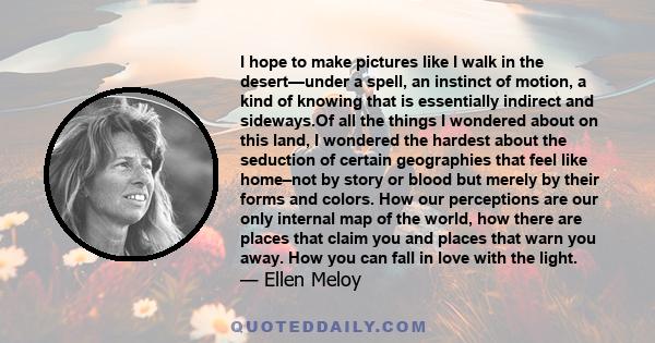 I hope to make pictures like I walk in the desert—under a spell, an instinct of motion, a kind of knowing that is essentially indirect and sideways.Of all the things I wondered about on this land, I wondered the hardest
