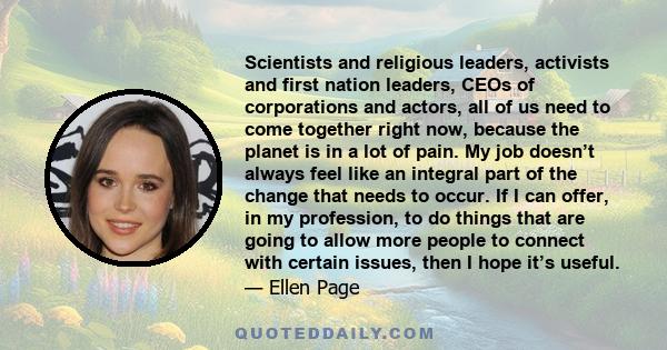 Scientists and religious leaders, activists and first nation leaders, CEOs of corporations and actors, all of us need to come together right now, because the planet is in a lot of pain. My job doesn’t always feel like