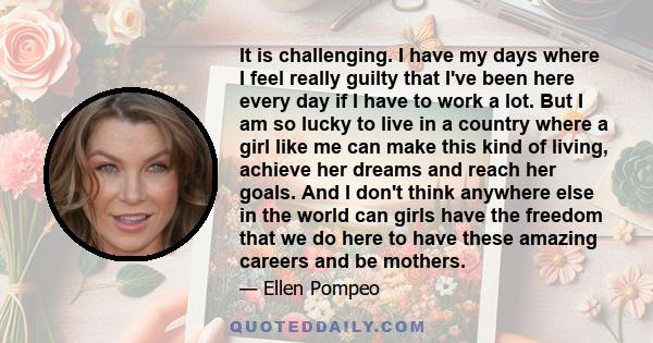 It is challenging. I have my days where I feel really guilty that I've been here every day if I have to work a lot. But I am so lucky to live in a country where a girl like me can make this kind of living, achieve her