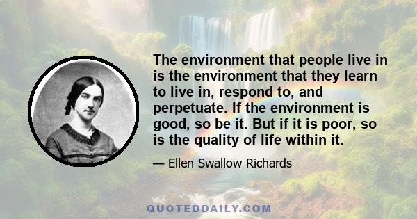 The environment that people live in is the environment that they learn to live in, respond to, and perpetuate. If the environment is good, so be it. But if it is poor, so is the quality of life within it.