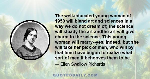 The well-educated young woman of 1950 will blend art and sciences in a way we do not dream of; the science will steady the art andthe art will give charm to the science. This young woman will marry--yes, indeed, but she