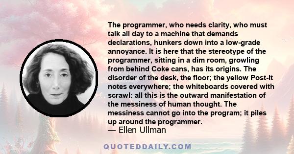 The programmer, who needs clarity, who must talk all day to a machine that demands declarations, hunkers down into a low-grade annoyance. It is here that the stereotype of the programmer, sitting in a dim room, growling