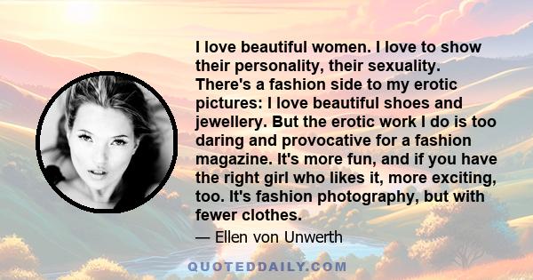 I love beautiful women. I love to show their personality, their sexuality. There's a fashion side to my erotic pictures: I love beautiful shoes and jewellery. But the erotic work I do is too daring and provocative for a