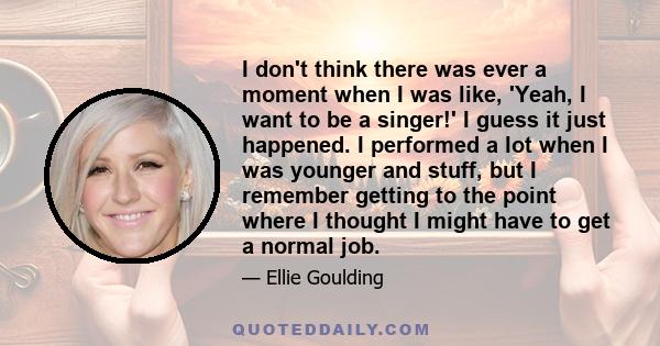 I don't think there was ever a moment when I was like, 'Yeah, I want to be a singer!' I guess it just happened. I performed a lot when I was younger and stuff, but I remember getting to the point where I thought I might