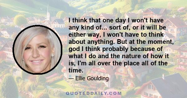 I think that one day I won't have any kind of... sort of, or it will be either way, I won't have to think about anything. But at the moment, god I think probably because of what I do and the nature of how it is, I'm all