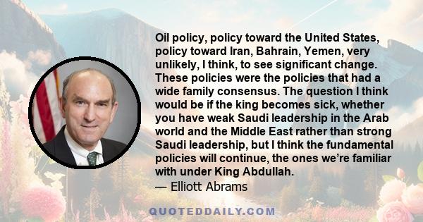 Oil policy, policy toward the United States, policy toward Iran, Bahrain, Yemen, very unlikely, I think, to see significant change. These policies were the policies that had a wide family consensus. The question I think