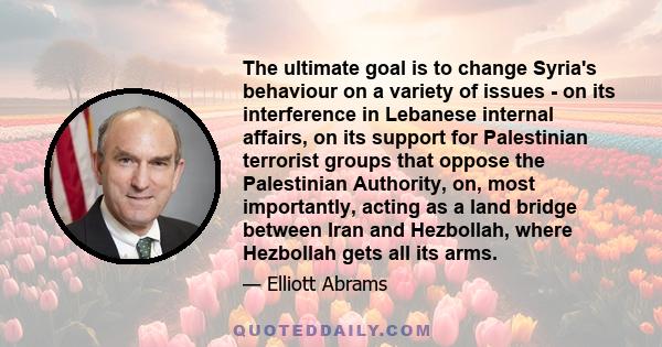 The ultimate goal is to change Syria's behaviour on a variety of issues - on its interference in Lebanese internal affairs, on its support for Palestinian terrorist groups that oppose the Palestinian Authority, on, most