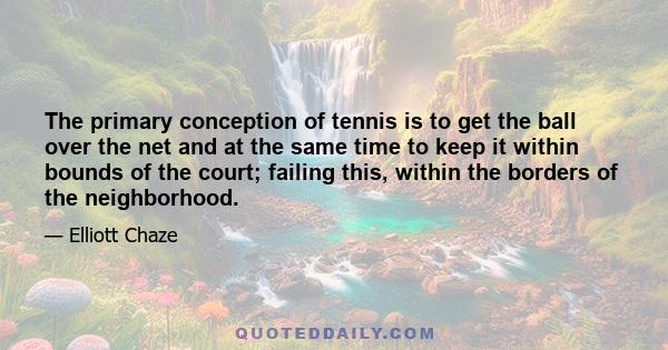 The primary conception of tennis is to get the ball over the net and at the same time to keep it within bounds of the court; failing this, within the borders of the neighborhood.