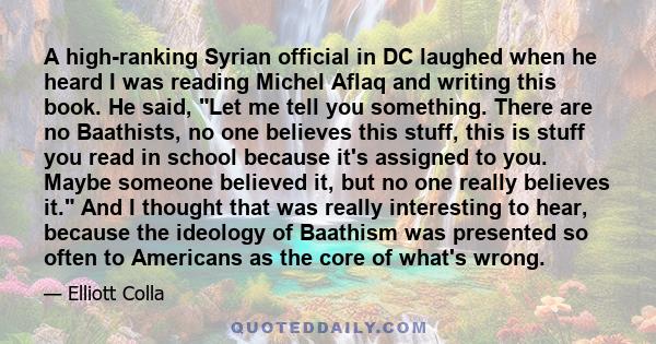 A high-ranking Syrian official in DC laughed when he heard I was reading Michel Aflaq and writing this book. He said, Let me tell you something. There are no Baathists, no one believes this stuff, this is stuff you read