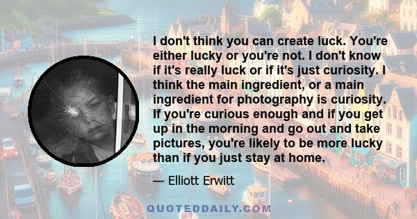 I don't think you can create luck. You're either lucky or you're not. I don't know if it's really luck or if it's just curiosity. I think the main ingredient, or a main ingredient for photography is curiosity. If you're