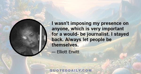 I wasn't imposing my presence on anyone, which is very important for a would- be journalist. I stayed back. Always let people be themselves.