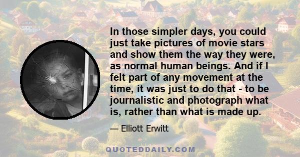 In those simpler days, you could just take pictures of movie stars and show them the way they were, as normal human beings. And if I felt part of any movement at the time, it was just to do that - to be journalistic and
