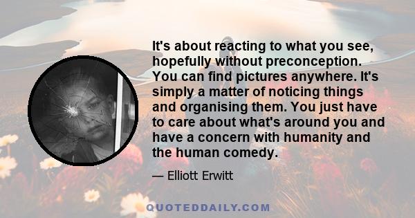 It's about reacting to what you see, hopefully without preconception. You can find pictures anywhere. It's simply a matter of noticing things and organising them. You just have to care about what's around you and have a